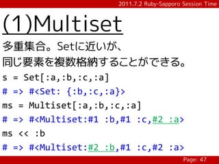 2011.7.2 Ruby-Sapporo Session Time



(1)Multiset
多重集合。Setに近いが、
同じ要素を複数格納することができる。
s = Set[:a,:b,:c,:a]
# => #<Set: {:b,:c,:a}>
ms = Multiset[:a,:b,:c,:a]
# => #<Multiset:#1 :b,#1 :c,#2 :a>
ms << :b
# => #<Multiset:#2 :b,#1 :c,#2 :a>
                                           Page: 47
 