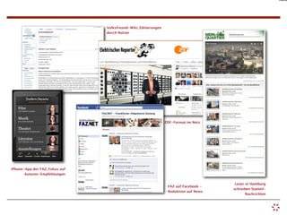Auto




                                Volksfreund-Wiki, Editierungen
                                durch Nutzer




                                                                 ZDF-Format im Netz




iPhone-App der FAZ, Fokus auf
       Autoren-Empfehlungen

                                                                                        Leser in Hamburg
                                                                  FAZ auf Facebook -
                                                                                       schreiben Statteil-
                                                                  Reduktion auf News
                                                                                              Nachrichten
 