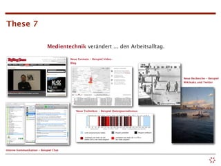 These 7

                             Medientechnik verändert ... den Arbeitsalltag.

                                        Neue Formate - Beispiel Video-
                                        Blog




                                                                                          Neue Recherche - Beispiel
                                                                                          Wikileaks und Twitter




                                            Neue Techniken - Beispiel Datenjournalismus




Interne Kommunikation - Beispiel Chat
 
