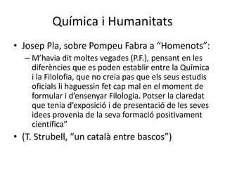 Química i Humanitats<br />Josep Pla, sobre Pompeu Fabra a “Homenots”:<br />M’havia dit moltes vegades (P.F.), pensant en l...