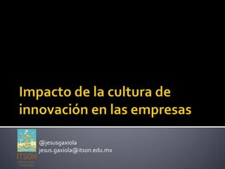Impacto de la cultura de innovación en las empresas @jesusgaxiola jesus.gaxiola@itson.edu.mx 
