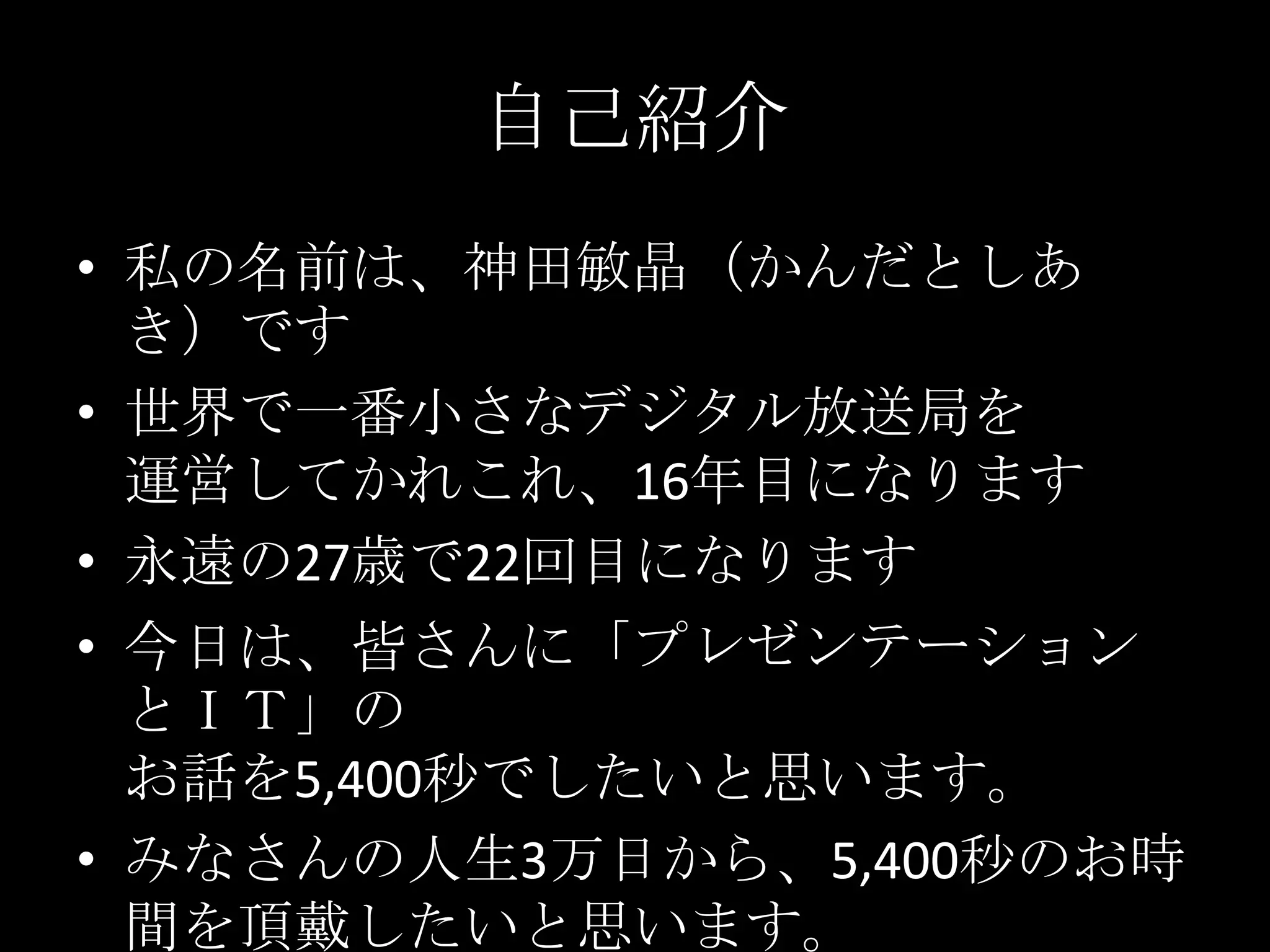 自己紹介私の名前は、神田敏晶（かんだとしあき）です世界で一番小さなデジタル放送局を運営してかれこれ、16年目になります永遠の27歳で22回目になります今日は、皆さんに「プレゼンテーションとＩＴ」のお話を5,400秒でしたいと思います。みなさんの人生3万日から、5,400秒のお時間を頂戴したいと思います。