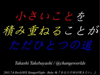 小さいことを
積み重ねることが
ただひとつの道
      Takashi Takebayashi / @changeworlds
2011.7.6 DevLOVE HangarFlight - Ruby 編「あなたの話が聞きたい。」
 