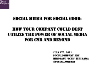 SOCIAL MEDIA FOR SOCIAL GOOD:

  HOW YOUR COMPANY COULD BEST
UTILIZE THE POWER OF SOCIAL MEDIA
       FOR CSR AND BEYOND

                  JULY 6TH, 2011
                  SOCIALCOMPANY, INC.
                  HIROYASU “ICHI” ICHIKAWA
                  @SOCIALCOMPANY	
 