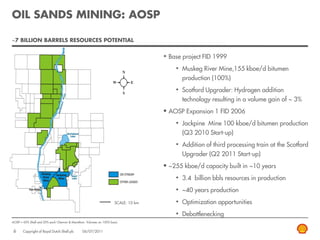 OIL SANDS MINING: AOSP

~7 BILLION BARRELS RESOURCES POTENTIAL


                                                                                     Base project FID 1999
                                                                                        • Muskeg River Mine,155 kboe/d bitumen
                                                                                          production (100%)
                                                                                        • Scotford Upgrader: Hydrogen addition
                                                                                          technology resulting in a volume gain of ~ 3%
                                                                                     AOSP Expansion 1 FID 2006
                                                                                        • Jackpine Mine 100 kboe/d bitumen production
                                                                                          (Q3 2010 Start-up)
                                                                                        • Addition of third processing train at the Scotford
                                                                                          Upgrader (Q2 2011 Start-up)
                                                                                     ~255 kboe/d capacity built in ~10 years
                                                                                        • 3.4 billion bbls resources in production
                                                                                        • ~40 years production
                                                                     SCALE: 10 km       • Optimization opportunities
                                                                                        • Debottlenecking
AOSP = 60% Shell and 20% each Chevron & Marathon. Volumes on 100% basis


 6     Copyright of Royal Dutch Shell plc      06/07/2011
 