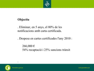 Objectiu . Eliminar, en 5 anys, el 80% de les notificacions amb carta certificada. . Despesa en cartes certificades l'any 2010 :  266,000 €  54% recaptació i 25% sancions trànsit .  