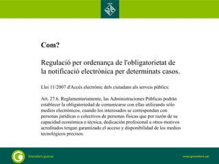 Com? Regulació per ordenança de l'obligatorietat de la notificació electrònica per determinats casos. Llei 11/2007 d'Accés electrònic dels ciutadans als serveis públics: Art. 27.6. Reglamentariamente, las Administraciones Públicas podrán establecer la obligatoriedad de comunicarse con ellas utilizando sólo medios electrónicos, cuando los interesados se correspondan con personas jurídicas o colectivos de personas físicas que por razón de su capacidad económica o técnica, dedicación profesional u otros motivos acreditados tengan garantizado el acceso y disponibilidad de los medios tecnológicos precisos. .  