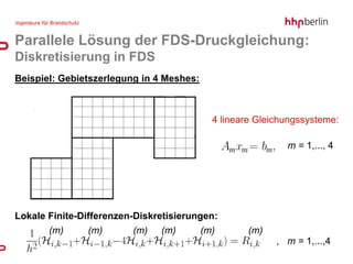Parallele Lösung der FDS-Druckgleichung:
Diskretisierung in FDS
Beispiel: Gebietszerlegung in 4 Meshes:



                                            4 lineare Gleichungssysteme:

                                                                             m = 1,..., 4




Lokale Finite-Differenzen-Diskretisierungen:
       (m)     (m)       (m)   (m)        (m)                 (m)
                                                email@hhpberlin.de
                                                                       , m = 1,...,4
                                                                     Ingenieure für Brandschutz GmbH
                                                www.hhpberlin.com    Hauptsitz:
                                                                     Rotherstraße 19, 10245 Berlin
 