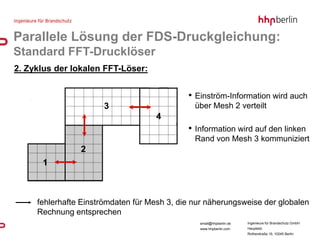 Parallele Lösung der FDS-Druckgleichung:
Standard FFT-Drucklöser
2. Zyklus der lokalen FFT-Löser:


                                             • Einström-Information wird auch
                      3                        über Mesh 2 verteilt
                                    4
                                             • Information wird auf den linken
                                               Rand von Mesh 3 kommuniziert
                2
      1



     fehlerhafte Einströmdaten für Mesh 3, die nur näherungsweise der globalen
     Rechnung entsprechen
                                                email@hhpberlin.de   Ingenieure für Brandschutz GmbH
                                                www.hhpberlin.com    Hauptsitz:
                                                                     Rotherstraße 19, 10245 Berlin
 