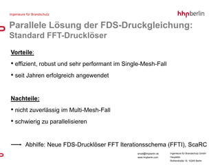 Parallele Lösung der FDS-Druckgleichung:
Standard FFT-Drucklöser
Vorteile:
• effizient, robust und sehr performant im Single-Mesh-Fall
• seit Jahren erfolgreich angewendet


Nachteile:
• nicht zuverlässig im Multi-Mesh-Fall
• schwierig zu parallelisieren


     Abhilfe: Neue FDS-Drucklöser FFT Iterationsschema (FFTI), ScaRC
                                                email@hhpberlin.de   Ingenieure für Brandschutz GmbH
                                                www.hhpberlin.com    Hauptsitz:
                                                                     Rotherstraße 19, 10245 Berlin
 
