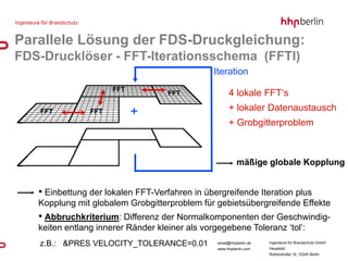 Parallele Lösung der FDS-Druckgleichung:
FDS-Drucklöser - FFT-Iterationsschema (FFTI)
                                                Iteration
                      FFT
                                    FFT               4 lokale FFT‘s
                                                      + lokaler Datenaustausch
   FFT          FFT         +
                                                      + Grobgitterproblem



                                                           mäßige globale Kopplung


   • Einbettung der lokalen FFT-Verfahren in übergreifende Iteration plus
   Kopplung mit globalem Grobgitterproblem für gebietsübergreifende Effekte
   • Abbruchkriterium: Differenz der Normalkomponenten der Geschwindig-
   keiten entlang innerer Ränder kleiner als vorgegebene Toleranz ‘tol’:
   z.B.: &PRES VELOCITY_TOLERANCE=0.01           email@hhpberlin.de   Ingenieure für Brandschutz GmbH
                                                                      Hauptsitz:
                                                 www.hhpberlin.com
                                                                      Rotherstraße 19, 10245 Berlin
 
