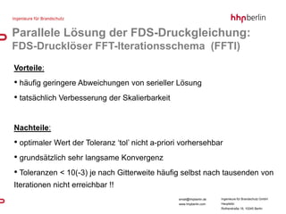 Parallele Lösung der FDS-Druckgleichung:
FDS-Drucklöser FFT-Iterationsschema (FFTI)
Vorteile:
• häufig geringere Abweichungen von serieller Lösung
• tatsächlich Verbesserung der Skalierbarkeit


Nachteile:
• optimaler Wert der Toleranz ‘tol’ nicht a-priori vorhersehbar
• grundsätzlich sehr langsame Konvergenz
• Toleranzen < 10(-3) je nach Gitterweite häufig selbst nach tausenden von
Iterationen nicht erreichbar !!
                                                 email@hhpberlin.de   Ingenieure für Brandschutz GmbH
                                                 www.hhpberlin.com    Hauptsitz:
                                                                      Rotherstraße 19, 10245 Berlin
 
