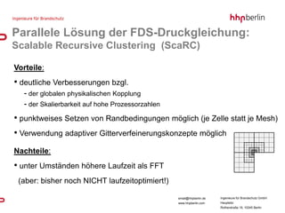 Parallele Lösung der FDS-Druckgleichung:
Scalable Recursive Clustering (ScaRC)

Vorteile:
• deutliche Verbesserungen bzgl.
  - der globalen physikalischen Kopplung
  - der Skalierbarkeit auf hohe Prozessorzahlen
• punktweises Setzen von Randbedingungen möglich (je Zelle statt je Mesh)
• Verwendung adaptiver Gitterverfeinerungskonzepte möglich
Nachteile:
• unter Umständen höhere Laufzeit als FFT
 (aber: bisher noch NICHT laufzeitoptimiert!)

                                                  email@hhpberlin.de   Ingenieure für Brandschutz GmbH
                                                  www.hhpberlin.com    Hauptsitz:
                                                                       Rotherstraße 19, 10245 Berlin
 