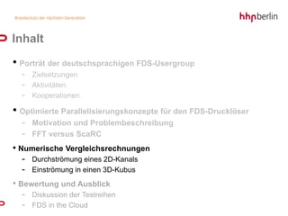 Inhalt
• Porträt der deutschsprachigen FDS-Usergroup
  - Zielsetzungen
  - Aktivitäten
  - Kooperationen
• Optimierte Parallelisierungskonzepte für den FDS-Drucklöser
  -   Motivation und Problembeschreibung
  -   FFT versus ScaRC
• Numerische Vergleichsrechnungen
  - Durchströmung eines 2D-Kanals
  - Einströmung in einen 3D-Kubus
• Bewertung und Ausblick
  - Diskussion der Testreihen
  - FDS in the Cloud
 
