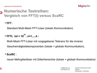 Numerische Testreihen:
Vergleich von FFT(I) versus ScaRC
• FFT :
 Standard Multi-Mesh FFT-Löser (lokale Kommunikation)

                  -n
• FFTI,   tol = 10 , n=1,...,4 :
 Multi-Mesh FFT-Löser mit vorgegebener Toleranz für die inneren
 Geschwindigkeitskomponenten (lokale + globale Kommunikation),

• ScaRC :
 neuer Mehrgitterlöser mit Gitterhierarchie (lokale + globale Kommunikation)


                                              email@hhpberlin.de   Ingenieure für Brandschutz GmbH
                                              www.hhpberlin.com    Hauptsitz:
                                                                   Rotherstraße 19, 10245 Berlin
 