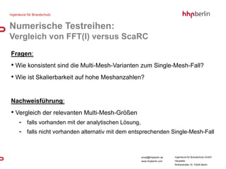 Numerische Testreihen:
Vergleich von FFT(I) versus ScaRC
Fragen:
• Wie konsistent sind die Multi-Mesh-Varianten zum Single-Mesh-Fall?
• Wie ist Skalierbarkeit auf hohe Meshanzahlen?


Nachweisführung:
• Vergleich der relevanten Multi-Mesh-Größen
  - falls vorhanden mit der analytischen Lösung,
  - falls nicht vorhanden alternativ mit dem entsprechenden Single-Mesh-Fall


                                                email@hhpberlin.de   Ingenieure für Brandschutz GmbH
                                                www.hhpberlin.com    Hauptsitz:
                                                                     Rotherstraße 19, 10245 Berlin
 