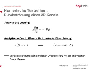 Numerische Testreihen:
Durchströmung eines 2D-Kanals

Analytische Lösung:




Analytische Druckdifferenz für konstante Einströmung:




    Vergleich der numerisch ermittelten Druckdifferenz mit der analytischen
    Druckdifferenz

                                                  email@hhpberlin.de   Ingenieure für Brandschutz GmbH
                                                  www.hhpberlin.com    Hauptsitz:
                                                                       Rotherstraße 19, 10245 Berlin
 