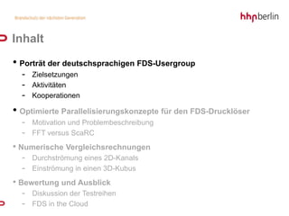 Inhalt
• Porträt der deutschsprachigen FDS-Usergroup
  - Zielsetzungen
  - Aktivitäten
  - Kooperationen
• Optimierte Parallelisierungskonzepte für den FDS-Drucklöser
  - Motivation und Problembeschreibung
  - FFT versus ScaRC
• Numerische Vergleichsrechnungen
  - Durchströmung eines 2D-Kanals
  - Einströmung in einen 3D-Kubus
• Bewertung und Ausblick
  - Diskussion der Testreihen
  - FDS in the Cloud
 