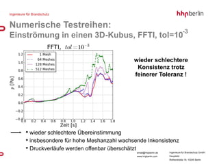 Numerische Testreihen:
                                                                               -3
Einströmung in einen 3D-Kubus, FFTI, tol=10

                                            wieder schlechtere
                                             Konsistenz trotz
                                            feinerer Toleranz !




    • wieder schlechtere Übereinstimmung
    • insbesondere für hohe Meshanzahl wachsende Inkonsistenz
    • Druckverläufe werden offenbar überschätzt
                                             email@hhpberlin.de   Ingenieure für Brandschutz GmbH
                                             www.hhpberlin.com    Hauptsitz:
                                                                  Rotherstraße 19, 10245 Berlin
 