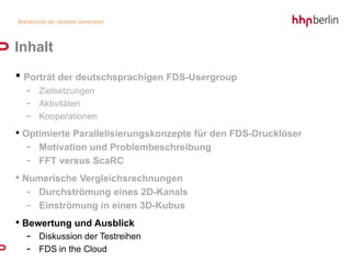 Inhalt
• Porträt der deutschsprachigen FDS-Usergroup
  - Zielsetzungen
  - Aktivitäten
  - Kooperationen
• Optimierte Parallelisierungskonzepte für den FDS-Drucklöser
   - Motivation und Problembeschreibung
   - FFT versus ScaRC
• Numerische Vergleichsrechnungen
   - Durchströmung eines 2D-Kanals
   - Einströmung in einen 3D-Kubus
• Bewertung und Ausblick
  - Diskussion der Testreihen
  - FDS in the Cloud
 