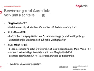 Bewertung und Ausblick:
Vor- und Nachteile FFT(I)

•   Single-Mesh-FFT:
    - bildet realen physikalischen Verlauf im 1-D Problem sehr gut ab

•   Multi-Mesh-FFT:
    - Aufbrechen des physikalischen Zusammenhangs (nur lokale Kopplung)
    - unzureichende Skalierbarkeit auf hohe Meshanzahlen

•   Multi-Mesh-FFTI:
    - bessere globale Kopplung/Skalierbarkeit als standardmäßige Multi-Mesh-FFT
    - dennoch keine völlige Konsistenz mit dem Single-Mesh-Fall
    - optimale Toleranzen für FFTI a-priori schwierig zu bestimmen


      Weiterer Entwicklungsbedarf !
                                                    email@hhpberlin.de   Ingenieure für Brandschutz GmbH
                                                    www.hhpberlin.com    Hauptsitz:
                                                                         Rotherstraße 19, 10245 Berlin
 