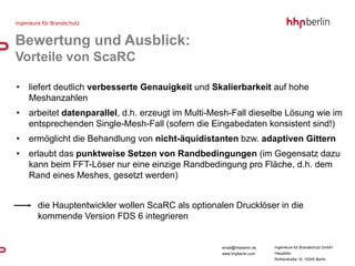 Bewertung und Ausblick:
Vorteile von ScaRC

•   liefert deutlich verbesserte Genauigkeit und Skalierbarkeit auf hohe
    Meshanzahlen
•   arbeitet datenparallel, d.h. erzeugt im Multi-Mesh-Fall dieselbe Lösung wie im
    entsprechenden Single-Mesh-Fall (sofern die Eingabedaten konsistent sind!)
•   ermöglicht die Behandlung von nicht-äquidistanten bzw. adaptiven Gittern
•   erlaubt das punktweise Setzen von Randbedingungen (im Gegensatz dazu
    kann beim FFT-Löser nur eine einzige Randbedingung pro Fläche, d.h. dem
    Rand eines Meshes, gesetzt werden)


      die Hauptentwickler wollen ScaRC als optionalen Drucklöser in die
      kommende Version FDS 6 integrieren


                                                    email@hhpberlin.de   Ingenieure für Brandschutz GmbH
                                                    www.hhpberlin.com    Hauptsitz:
                                                                         Rotherstraße 19, 10245 Berlin
 