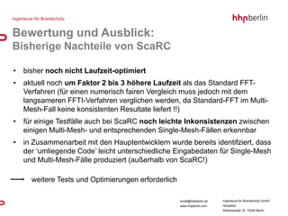 Bewertung und Ausblick:
Bisherige Nachteile von ScaRC

•   bisher noch nicht Laufzeit-optimiert
•   aktuell noch um Faktor 2 bis 3 höhere Laufzeit als das Standard FFT-
    Verfahren (für einen numerisch fairen Vergleich muss jedoch mit dem
    langsameren FFTI-Verfahren verglichen werden, da Standard-FFT im Multi-
    Mesh-Fall keine konsistenten Resultate liefert !!)
•   für einige Testfälle auch bei ScaRC noch leichte Inkonsistenzen zwischen
    einigen Multi-Mesh- und entsprechenden Single-Mesh-Fällen erkennbar
•   in Zusammenarbeit mit den Hauptentwicklern wurde bereits identifziert, dass
    der ‘umliegende Code’ leicht unterschiedliche Eingabedaten für Single-Mesh
    und Multi-Mesh-Fälle produziert (außerhalb von ScaRC!)

      weitere Tests und Optimierungen erforderlich

                                                     email@hhpberlin.de   Ingenieure für Brandschutz GmbH
                                                     www.hhpberlin.com    Hauptsitz:
                                                                          Rotherstraße 19, 10245 Berlin
 