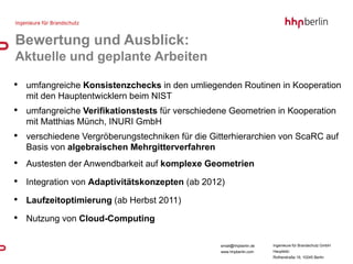 Bewertung und Ausblick:
Aktuelle und geplante Arbeiten

• umfangreiche Konsistenzchecks in den umliegenden Routinen in Kooperation
  mit den Hauptentwicklern beim NIST
• umfangreiche Verifikationstests für verschiedene Geometrien in Kooperation
  mit Matthias Münch, INURI GmbH
• verschiedene Vergröberungstechniken für die Gitterhierarchien von ScaRC auf
  Basis von algebraischen Mehrgitterverfahren
• Austesten der Anwendbarkeit auf komplexe Geometrien
• Integration von Adaptivitätskonzepten (ab 2012)
• Laufzeitoptimierung (ab Herbst 2011)
• Nutzung von Cloud-Computing

                                                 email@hhpberlin.de   Ingenieure für Brandschutz GmbH
                                                 www.hhpberlin.com    Hauptsitz:
                                                                      Rotherstraße 19, 10245 Berlin
 