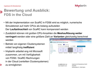 Bewertung und Ausblick:
FDS in the Cloud

• Mit der Implementation von ScaRC in FDS6 wird es möglich, numerische
  Simulationen auf mehr CPUs als bislang aufzuteilen
  Der Laufzeitnachteil von ScaRC kann kompensiert werden
• Zusätzlich können mit großen CPU-Anzahlen die Meshauflösung weiter
  verringert werden oder eine größere Zahl an Varianten gleichzeitig berechnet
  werden
• Betrieb von eigenen Clustersystemen
  mittel/ langfristig ineffizient
• hhpberlin arbeitet eng mit Microsoft
  zusammen, um mit Verfügbarkeit
  von FDS6 / ScaRC Rechnungen
  in der Cloud (verteilten Clustersystemen)
                                                  email@hhpberlin.de   Ingenieure für Brandschutz GmbH
  zu ermöglichen                                  www.hhpberlin.com    Hauptsitz:
                                                                       Rotherstraße 19, 10245 Berlin
 