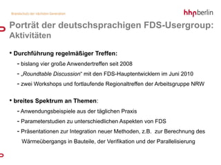 Porträt der deutschsprachigen FDS-Usergroup:
Aktivitäten

• Durchführung regelmäßiger Treffen:
  - bislang vier große Anwendertreffen seit 2008
  - „Roundtable Discussion“ mit den FDS-Hauptentwicklern im Juni 2010
  - zwei Workshops und fortlaufende Regionaltreffen der Arbeitsgruppe NRW

• breites Spektrum an Themen:
  - Anwendungsbeispiele aus der täglichen Praxis
  - Parameterstudien zu unterschiedlichen Aspekten von FDS
  - Präsentationen zur Integration neuer Methoden, z.B. zur Berechnung des
    Wärmeübergangs in Bauteile, der Verifikation und der Parallelisierung
 