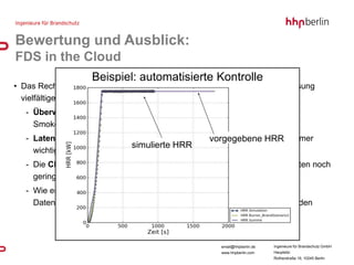 Bewertung und Ausblick:
FDS in the Cloud
                    Beispiel: automatisierte Kontrolle
• Das Rechnen auf entfernten und verteilten Rechnern erfordert vorab die Lösung
  vielfältiger Fragestellungen
   - Überwachung / Kontrolle der Berechnungen
     Smokeview über das Internet?
                                                 vorgegebene HRR
   - Latenz zwischen den Rechenknoten wird bei steigender CPU-Anzahl immer
                             simulierte HRR
     wichtiger
   - Die CPU-Geschwindigkeit pro Kern ist bei aktuell verfügbaren Angeboten noch
     gering
   - Wie erfolgt der Zugriff der einzelnen Instanzen (CPUs) auf gemeinsame
     Daten, wie kann von außen der Zugriff ermöglicht und kontrolliert werden




                                                      email@hhpberlin.de   Ingenieure für Brandschutz GmbH
                                                      www.hhpberlin.com    Hauptsitz:
                                                                           Rotherstraße 19, 10245 Berlin
 