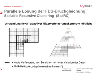 Parallele Lösung der FDS-Druckgleichung:
Scalable Recursive Clustering (ScaRC)

Verwendung (lokal) adaptiver Gitterverfeinerungskonzepte möglich:




     • lokale Verfeinerung von Bereichen mit hoher Variation der Daten
     • AMR-Methode („adaptive mesh refinement“)
                                                 email@hhpberlin.de   Ingenieure für Brandschutz GmbH
                                                 www.hhpberlin.com    Hauptsitz:
                                                                      Rotherstraße 19, 10245 Berlin
 