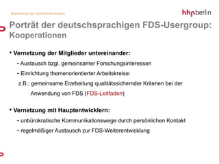 Porträt der deutschsprachigen FDS-Usergroup:
Kooperationen

• Vernetzung der Mitglieder untereinander:
  - Austausch bzgl. gemeinsamer Forschungsinteressen
  - Einrichtung themenorientierter Arbeitskreise:
   z.B.: gemeinsame Erarbeitung qualitätssichernder Kriterien bei der
       Anwendung von FDS (FDS-Leitfaden)


• Vernetzung mit Hauptentwicklern:
  - unbürokratische Kommunikationswege durch persönlichen Kontakt
  - regelmäßiger Austausch zur FDS-Weiterentwicklung
 