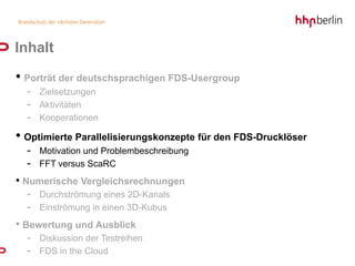Inhalt
• Porträt der deutschsprachigen FDS-Usergroup
  - Zielsetzungen
  - Aktivitäten
  - Kooperationen
• Optimierte Parallelisierungskonzepte für den FDS-Drucklöser
  - Motivation und Problembeschreibung
  - FFT versus ScaRC
• Numerische Vergleichsrechnungen
  - Durchströmung eines 2D-Kanals
  - Einströmung in einen 3D-Kubus
• Bewertung und Ausblick
  - Diskussion der Testreihen
  - FDS in the Cloud
 