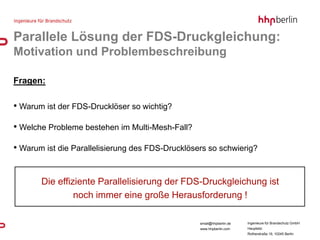 Parallele Lösung der FDS-Druckgleichung:
Motivation und Problembeschreibung

Fragen:

• Warum ist der FDS-Drucklöser so wichtig?

• Welche Probleme bestehen im Multi-Mesh-Fall?

• Warum ist die Parallelisierung des FDS-Drucklösers so schwierig?


       Die effiziente Parallelisierung der FDS-Druckgleichung ist
                noch immer eine große Herausforderung !

                                                  email@hhpberlin.de   Ingenieure für Brandschutz GmbH
                                                  www.hhpberlin.com    Hauptsitz:
                                                                       Rotherstraße 19, 10245 Berlin
 