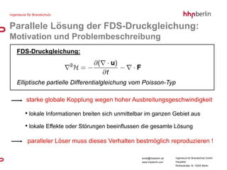 Parallele Lösung der FDS-Druckgleichung:
Motivation und Problembeschreibung
 FDS-Druckgleichung:




 Elliptische partielle Differentialgleichung vom Poisson-Typ

    starke globale Kopplung wegen hoher Ausbreitungsgeschwindigkeit

    • lokale Informationen breiten sich unmittelbar im ganzen Gebiet aus
    • lokale Effekte oder Störungen beeinflussen die gesamte Lösung

    paralleler Löser muss dieses Verhalten bestmöglich reproduzieren !

                                                 email@hhpberlin.de   Ingenieure für Brandschutz GmbH
                                                 www.hhpberlin.com    Hauptsitz:
                                                                      Rotherstraße 19, 10245 Berlin
 