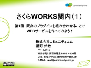 さくらWORKS関内（１）
第1回 既存のプラグインを組み合わせることで
    WEBサービスを作ってみよう！


      株式会社コミュニティコム
      星野 邦敏
       〒116-0013
       東京都荒川区西日暮里5-37-5 NSO2階
       URL： http://www.communitycom.jp/
       E-MAIL： mail@communitycom.jp
                                          1
 
