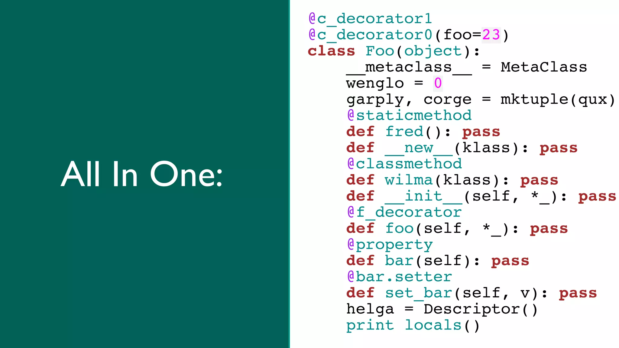 @c_decorator1
              @c_decorator0(foo=23)
              class Foo(object):
                  __metaclass__ = MetaClass
                  wenglo = 0
                  garply, corge = mktuple(qux)
                  @staticmethod
                  def fred(): pass
                  def __new__(klass): pass

All In One:       @classmethod
                  def wilma(klass): pass
                  def __init__(self, *_): pass
                  @f_decorator
                  def foo(self, *_): pass
                  @property
                  def bar(self): pass
                  @bar.setter
                  def set_bar(self, v): pass
                  helga = Descriptor()
                  print locals()
 