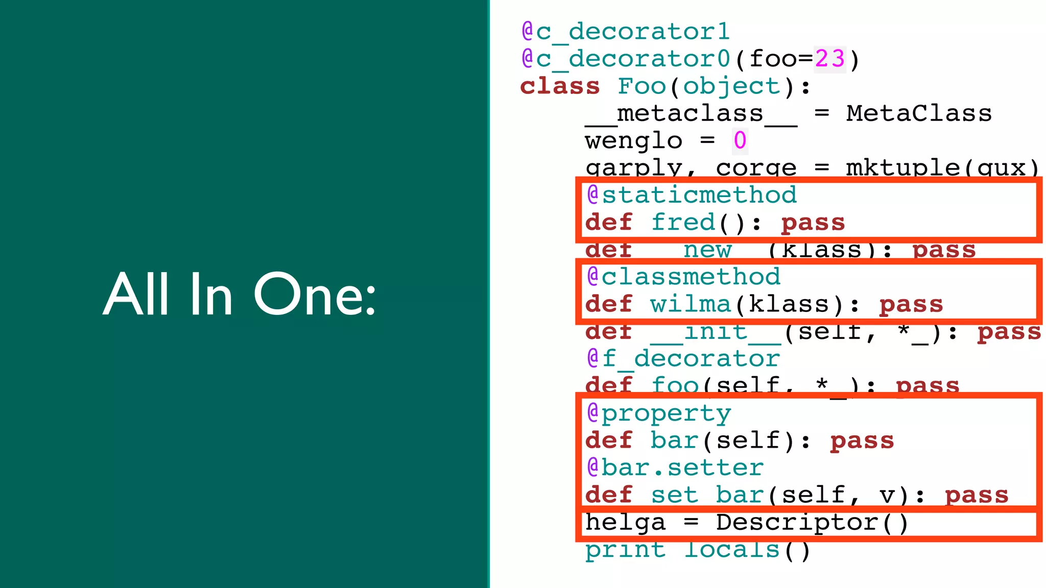 @c_decorator1
              @c_decorator0(foo=23)
              class Foo(object):
                  __metaclass__ = MetaClass
                  wenglo = 0
                  garply, corge = mktuple(qux)
                  @staticmethod
                  def fred(): pass
                  def __new__(klass): pass

All In One:       @classmethod
                  def wilma(klass): pass
                  def __init__(self, *_): pass
                  @f_decorator
                  def foo(self, *_): pass
                  @property
                  def bar(self): pass
                  @bar.setter
                  def set_bar(self, v): pass
                  helga = Descriptor()
                  print locals()
 