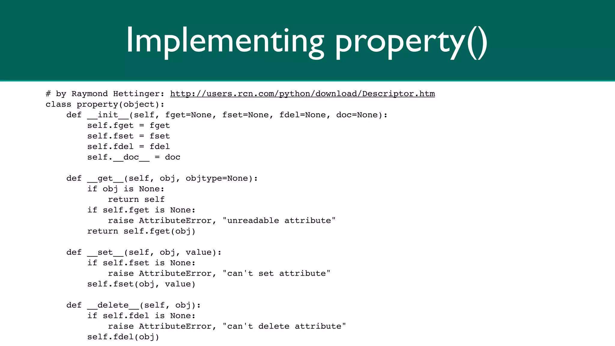 Implementing property()
# by Raymond Hettinger: http://users.rcn.com/python/download/Descriptor.htm
class property(object):
    def __init__(self, fget=None, fset=None, fdel=None, doc=None):
        self.fget = fget
        self.fset = fset
        self.fdel = fdel
        self.__doc__ = doc

    def __get__(self, obj, objtype=None):
        if obj is None:
            return self
        if self.fget is None:
            raise AttributeError, "unreadable attribute"
        return self.fget(obj)

    def __set__(self, obj, value):
        if self.fset is None:
            raise AttributeError, "can't set attribute"
        self.fset(obj, value)

    def __delete__(self, obj):
        if self.fdel is None:
            raise AttributeError, "can't delete attribute"
        self.fdel(obj)
 