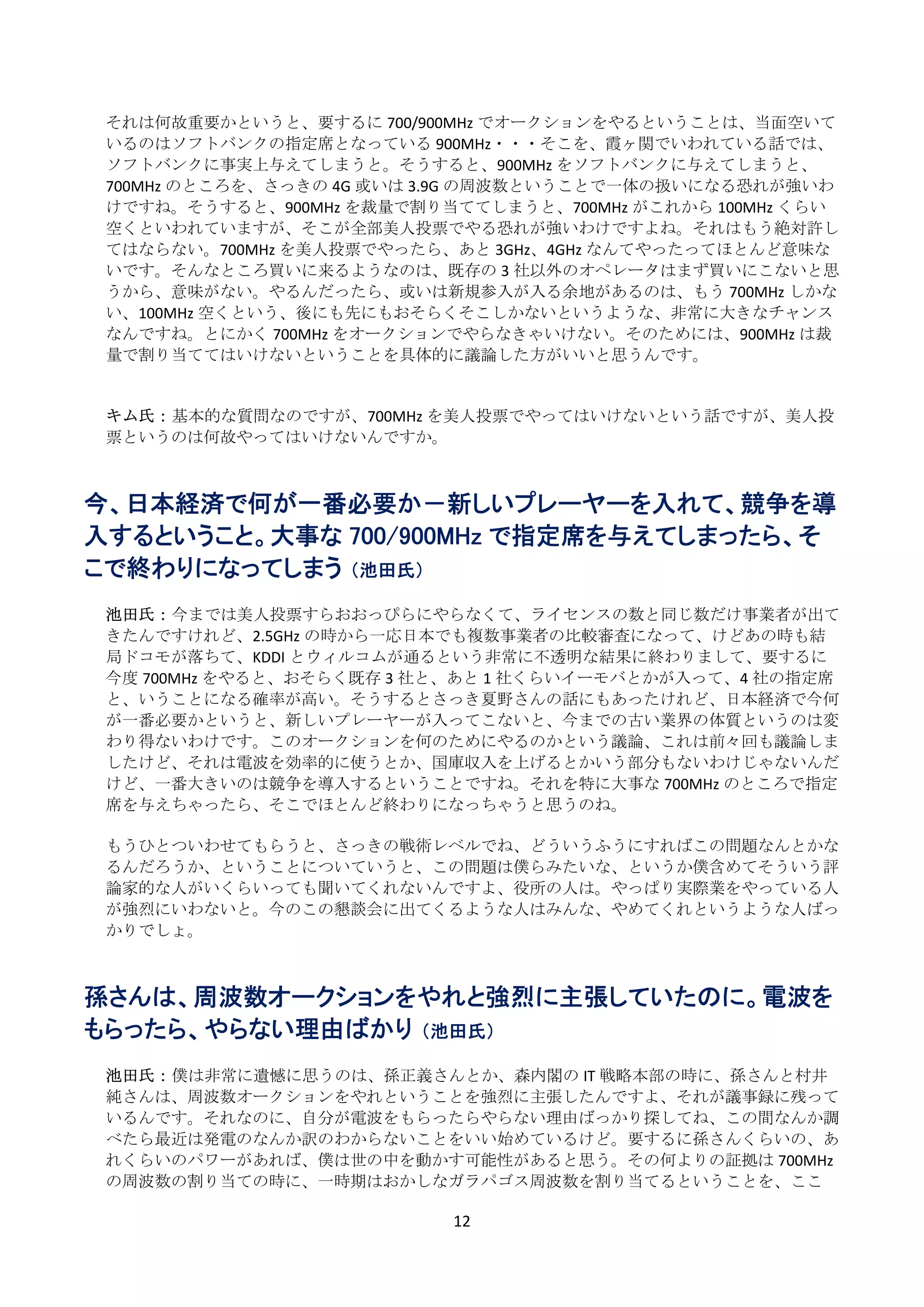 それは何故重要かというと、要するに 700/900MHz でオークションをやるということは、当面空いて
    いるのはソフトバンクの指定席となっている 900MHz・・・そこを、霞ヶ関でいわれている話では、
    ソフトバンクに事実上与えてしまうと。そうすると、900MHz をソフトバンクに与えてしまうと、
    700MHz のところを、さっきの 4G 或いは 3.9G の周波数ということで一体の扱いになる恐れが強いわ
    けですね。そうすると、900MHz を裁量で割り当ててしまうと、700MHz がこれから 100MHz くらい
    空くといわれていますが、そこが全部美人投票でやる恐れが強いわけですよね。それはもう絶対許し
    てはならない。700MHz を美人投票でやったら、あと 3GHz、4GHz なんてやったってほとんど意味な
    いです。そんなところ買いに来るようなのは、既存の 3 社以外のオペレータはまず買いにこないと思
    うから、意味がない。やるんだったら、或いは新規参入が入る余地があるのは、もう 700MHz しかな
    い、100MHz 空くという、後にも先にもおそらくそこしかないというような、非常に大きなチャンス
    なんですね。とにかく 700MHz をオークションでやらなきゃいけない。そのためには、900MHz は裁
    量で割り当ててはいけないということを具体的に議論した方がいいと思うんです。 
     
     
    キム氏： 基本的な質問なのですが、700MHz を美人投票でやってはいけないという話ですが、美人投
    票というのは何故やってはいけないんですか。 
 
 
今、日本経済で何が一番必要か－新しいプレーヤーを入れて、競争を導
入するということ。大事な 700/900MHz で指定席を与えてしまったら、そ
こで終わりになってしまう （池田氏）
 
    池田氏： 今までは美人投票すらおおっぴらにやらなくて、ライセンスの数と同じ数だけ事業者が出て
    きたんですけれど、2.5GHz の時から一応日本でも複数事業者の比較審査になって、けどあの時も結
    局ドコモが落ちて、KDDI とウィルコムが通るという非常に不透明な結果に終わりまして、要するに
    今度 700MHz をやると、おそらく既存 3 社と、あと 1 社くらいイーモバとかが入って、4 社の指定席
    と、いうことになる確率が高い。そうするとさっき夏野さんの話にもあったけれど、日本経済で今何
    が一番必要かというと、新しいプレーヤーが入ってこないと、今までの古い業界の体質というのは変
    わり得ないわけです。このオークションを何のためにやるのかという議論、これは前々回も議論しま
    したけど、それは電波を効率的に使うとか、国庫収入を上げるとかいう部分もないわけじゃないんだ
    けど、一番大きいのは競争を導入するということですね。それを特に大事な 700MHz のところで指定
    席を与えちゃったら、そこでほとんど終わりになっちゃうと思うのね。 
 
    もうひとついわせてもらうと、さっきの戦術レベルでね、どういうふうにすればこの問題なんとかな
    るんだろうか、ということについていうと、この問題は僕らみたいな、というか僕含めてそういう評
    論家的な人がいくらいっても聞いてくれないんですよ、役所の人は。やっぱり実際業をやっている人
    が強烈にいわないと。今のこの懇談会に出てくるような人はみんな、やめてくれというような人ばっ
    かりでしょ。 
 
 
孫さんは、周波数オークションをやれと強烈に主張していたのに。電波を
もらったら、やらない理由ばかり （池田氏）
     
    池田氏： 僕は非常に遺憾に思うのは、孫正義さんとか、森内閣の IT 戦略本部の時に、孫さんと村井
    純さんは、周波数オークションをやれということを強烈に主張したんですよ、それが議事録に残って
    いるんです。それなのに、自分が電波をもらったらやらない理由ばっかり探してね、この間なんか調
    べたら最近は発電のなんか訳のわからないことをいい始めているけど。要するに孫さんくらいの、あ
    れくらいのパワーがあれば、僕は世の中を動かす可能性があると思う。その何よりの証拠は 700MHz
    の周波数の割り当ての時に、一時期はおかしなガラパゴス周波数を割り当てるということを、ここ

                              12 
 
 