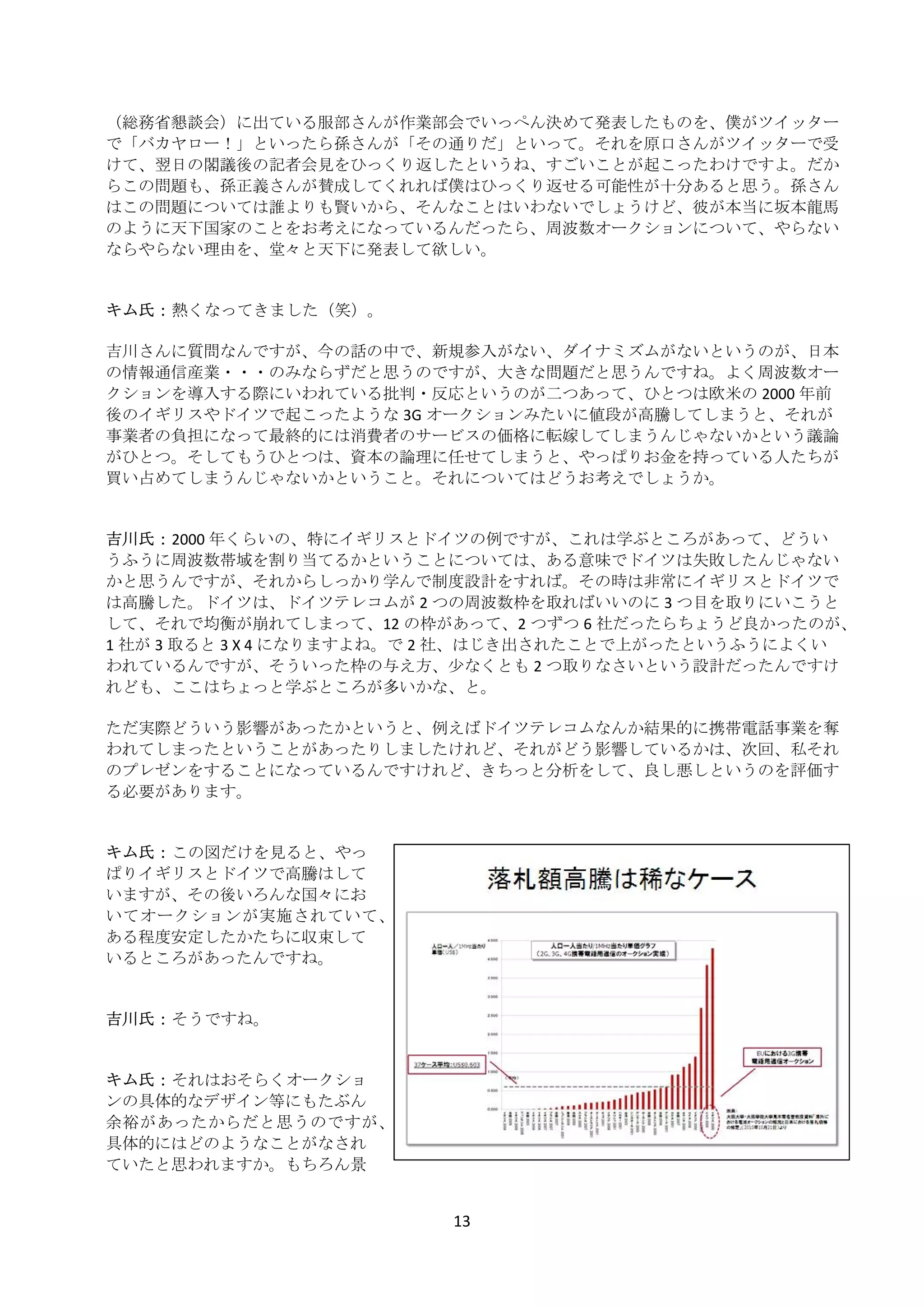 （総務省懇談会）に出ている服部さんが作業部会でいっぺん決めて発表したものを、僕がツイッター
    で「バカヤロー！」といったら孫さんが「その通りだ」といって。それを原口さんがツイッターで受
    けて、翌日の閣議後の記者会見をひっくり返したというね、すごいことが起こったわけですよ。だか
    らこの問題も、孫正義さんが賛成してくれれば僕はひっくり返せる可能性が十分あると思う。孫さん
    はこの問題については誰よりも賢いから、そんなことはいわないでしょうけど、彼が本当に坂本龍馬
    のように天下国家のことをお考えになっているんだったら、周波数オークションについて、やらない
    ならやらない理由を、堂々と天下に発表して欲しい。 
     
     
    キム氏： 熱くなってきました（笑）。 
     
    吉川さんに質問なんですが、今の話の中で、新規参入がない、ダイナミズムがないというのが、日本
    の情報通信産業・・・のみならずだと思うのですが、大きな問題だと思うんですね。よく周波数オー
    クションを導入する際にいわれている批判・反応というのが二つあって、ひとつは欧米の 2000 年前
    後のイギリスやドイツで起こったような 3G オークションみたいに値段が高騰してしまうと、それが
    事業者の負担になって最終的には消費者のサービスの価格に転嫁してしまうんじゃないかという議論
    がひとつ。そしてもうひとつは、資本の論理に任せてしまうと、やっぱりお金を持っている人たちが
    買い占めてしまうんじゃないかということ。それについてはどうお考えでしょうか。 
     
     
    吉川氏： 2000 年くらいの、特にイギリスとドイツの例ですが、これは学ぶところがあって、どうい
    うふうに周波数帯域を割り当てるかということについては、ある意味でドイツは失敗したんじゃない
    かと思うんですが、それからしっかり学んで制度設計をすれば。その時は非常にイギリスとドイツで
    は高騰した。ドイツは、ドイツテレコムが 2 つの周波数枠を取ればいいのに 3 つ目を取りにいこうと
    して、それで均衡が崩れてしまって、12 の枠があって、2 つずつ 6 社だったらちょうど良かったのが、
    1 社が 3 取ると 3 X 4 になりますよね。で 2 社、はじき出されたことで上がったというふうによくい
    われているんですが、そういった枠の与え方、少なくとも 2 つ取りなさいという設計だったんですけ
    れども、ここはちょっと学ぶところが多いかな、と。 
     
    ただ実際どういう影響があったかというと、例えばドイツテレコムなんか結果的に携帯電話事業を奪
    われてしまったということがあったりしましたけれど、それがどう影響しているかは、次回、私それ
    のプレゼンをすることになっているんですけれど、きちっと分析をして、良し悪しというのを評価す
    る必要があります。 
     
     
    キム氏： この図だけを見ると、やっ
    ぱりイギリスとドイツで高騰はして
    いますが、その後いろんな国々にお
    いてオークションが実施されていて、
    ある程度安定したかたちに収束して
    いるところがあったんですね。 
     
     
    吉川氏： そうですね。 
     
     
    キム氏： それはおそらくオークショ
    ンの具体的なデザイン等にもたぶん
    余裕があったからだと思うのですが、
    具体的にはどのようなことがなされ
    ていたと思われますか。もちろん景


                            13 
 
 
