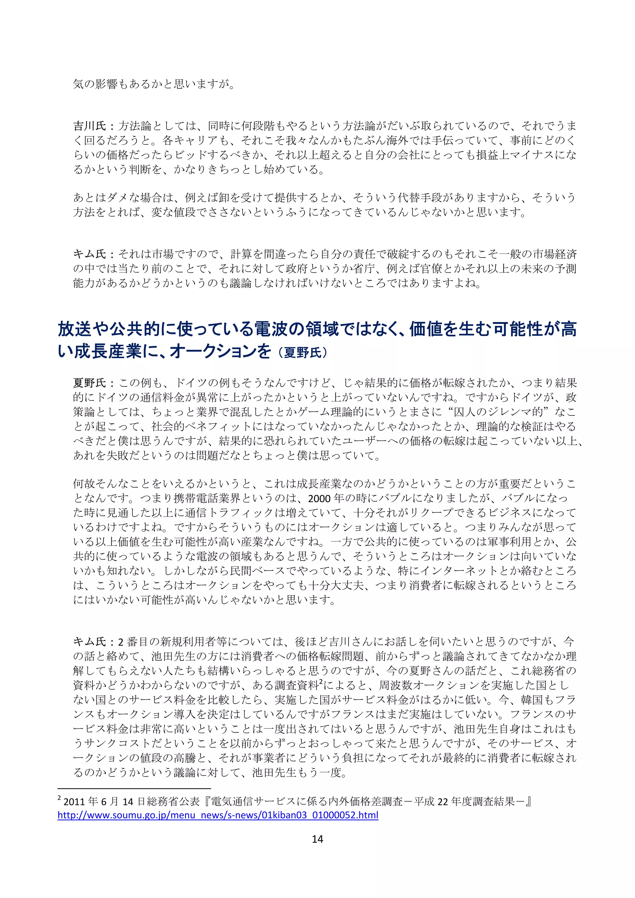 気の影響もあるかと思いますが。 
      
      
     吉川氏： 方法論としては、同時に何段階もやるという方法論がだいぶ取られているので、それでうま
     く回るだろうと。各キャリアも、それこそ我々なんかもたぶん海外では手伝っていて、事前にどのく
     らいの価格だったらビッドするべきか、それ以上超えると自分の会社にとっても損益上マイナスにな
     るかという判断を、かなりきちっとし始めている。 
      
     あとはダメな場合は、例えば卸を受けて提供するとか、そういう代替手段がありますから、そういう
     方法をとれば、変な値段でささないというふうになってきているんじゃないかと思います。 
      
      
     キム氏： それは市場ですので、計算を間違ったら自分の責任で破綻するのもそれこそ一般の市場経済
     の中では当たり前のことで、それに対して政府というか省庁、例えば官僚とかそれ以上の未来の予測
     能力があるかどうかというのも議論しなければいけないところではありますよね。 
 
 
放送や公共的に使っている電波の領域ではなく、価値を生む可能性が高
い成長産業に、オークションを （夏野氏）
  
      夏野氏： この例も、ドイツの例もそうなんですけど、じゃ結果的に価格が転嫁されたか、つまり結果
      的にドイツの通信料金が異常に上がったかというと上がっていないんですね。ですからドイツが、政
      策論としては、ちょっと業界で混乱したとかゲーム理論的にいうとまさに“囚人のジレンマ的”なこ
      とが起こって、社会的ベネフィットにはなっていなかったんじゃなかったとか、理論的な検証はやる
      べきだと僕は思うんですが、結果的に恐れられていたユーザーへの価格の転嫁は起こっていない以上、
      あれを失敗だというのは問題だなとちょっと僕は思っていて。 
       
      何故そんなことをいえるかというと、これは成長産業なのかどうかということの方が重要だというこ
      となんです。つまり携帯電話業界というのは、2000 年の時にバブルになりましたが、バブルになっ
      た時に見通した以上に通信トラフィックは増えていて、十分それがリクープできるビジネスになって
      いるわけですよね。ですからそういうものにはオークションは適していると。つまりみんなが思って
      いる以上価値を生む可能性が高い産業なんですね。一方で公共的に使っているのは軍事利用とか、公
      共的に使っているような電波の領域もあると思うんで、そういうところはオークションは向いていな
      いかも知れない。しかしながら民間ベースでやっているような、特にインターネットとか絡むところ
      は、こういうところはオークションをやっても十分大丈夫、つまり消費者に転嫁されるというところ
      にはいかない可能性が高いんじゃないかと思います。 
       
       
      キム氏： 2 番目の新規利用者等については、後ほど吉川さんにお話しを伺いたいと思うのですが、今
      の話と絡めて、池田先生の方には消費者への価格転嫁問題、前からずっと議論されてきてなかなか理
      解してもらえない人たちも結構いらっしゃると思うのですが、今の夏野さんの話だと、これ総務省の
      資料かどうかわからないのですが、ある調査資料2によると、周波数オークションを実施した国とし
      ない国とのサービス料金を比較したら、実施した国がサービス料金がはるかに低い。今、韓国もフラ
      ンスもオークション導入を決定はしているんですがフランスはまだ実施はしていない。フランスのサ
      ービス料金は非常に高いということは一度出されてはいると思うんですが、池田先生自身はこれはも
      うサンクコストだということを以前からずっとおっしゃって来たと思うんですが、そのサービス、オ
      ークションの値段の高騰と、それが事業者にどういう負担になってそれが最終的に消費者に転嫁され
      るのかどうかという議論に対して、池田先生もう一度。                                   
                                                            
2
   2011 年 6 月 14 日総務省公表『電気通信サービスに係る内外価格差調査－平成 22 年度調査結果－』
http://www.soumu.go.jp/menu_news/s‐news/01kiban03_01000052.html 

                               14 
 
 