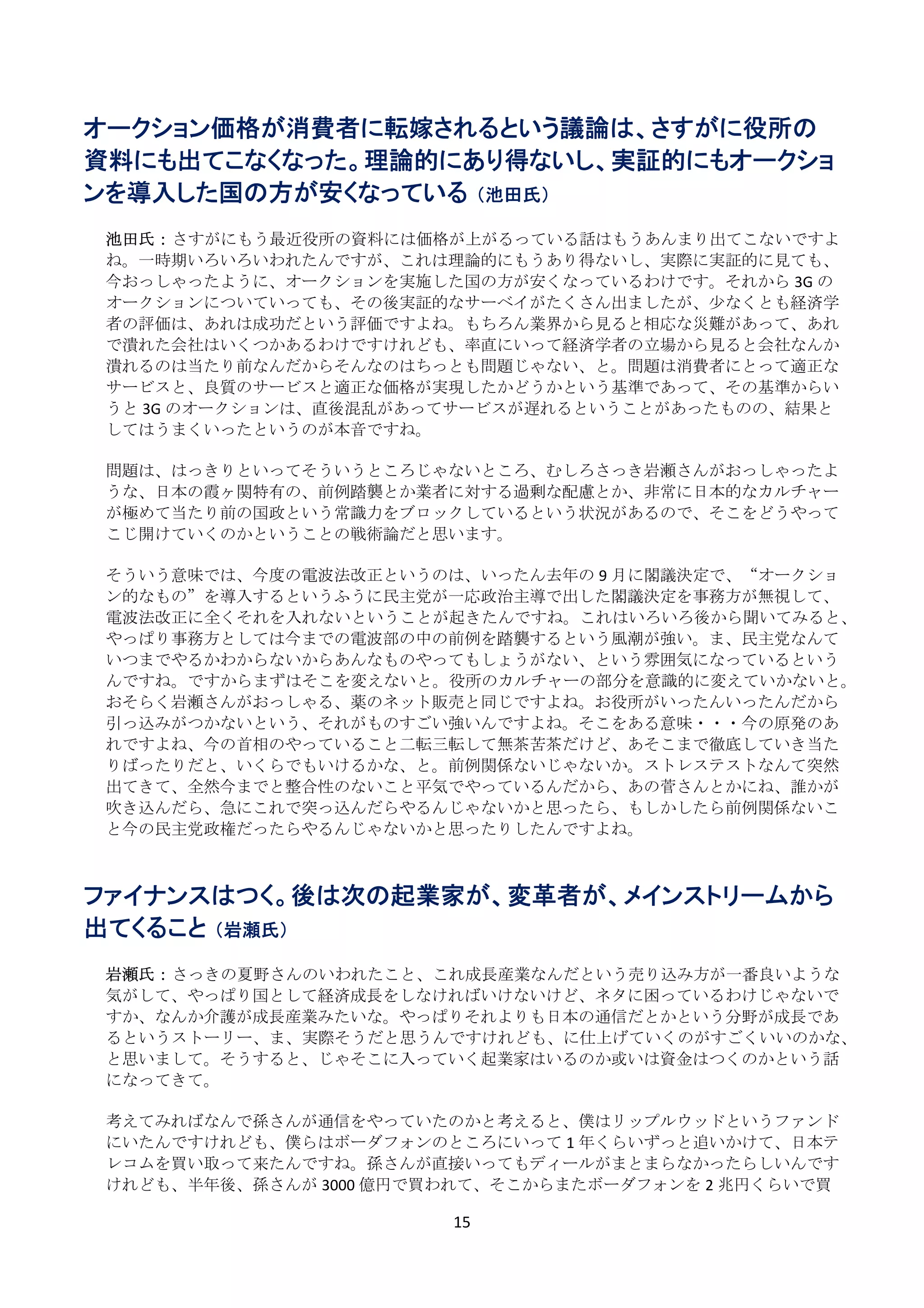 オークション価格が消費者に転嫁されるという議論は、さすがに役所の
資料にも出てこなくなった。理論的にあり得ないし、実証的にもオークショ
ンを導入した国の方が安くなっている （池田氏）
 
    池田氏： さすがにもう最近役所の資料には価格が上がるっている話はもうあんまり出てこないですよ
    ね。一時期いろいろいわれたんですが、これは理論的にもうあり得ないし、実際に実証的に見ても、
    今おっしゃったように、オークションを実施した国の方が安くなっているわけです。それから 3G の
    オークションについていっても、その後実証的なサーベイがたくさん出ましたが、少なくとも経済学
    者の評価は、あれは成功だという評価ですよね。もちろん業界から見ると相応な災難があって、あれ
    で潰れた会社はいくつかあるわけですけれども、率直にいって経済学者の立場から見ると会社なんか
    潰れるのは当たり前なんだからそんなのはちっとも問題じゃない、と。問題は消費者にとって適正な
    サービスと、良質のサービスと適正な価格が実現したかどうかという基準であって、その基準からい
    うと 3G のオークションは、直後混乱があってサービスが遅れるということがあったものの、結果と
    してはうまくいったというのが本音ですね。 
     
    問題は、はっきりといってそういうところじゃないところ、むしろさっき岩瀬さんがおっしゃったよ
    うな、日本の霞ヶ関特有の、前例踏襲とか業者に対する過剰な配慮とか、非常に日本的なカルチャー
    が極めて当たり前の国政という常識力をブロックしているという状況があるので、そこをどうやって
    こじ開けていくのかということの戦術論だと思います。 
     
    そういう意味では、今度の電波法改正というのは、いったん去年の 9 月に閣議決定で、“オークショ
    ン的なもの”を導入するというふうに民主党が一応政治主導で出した閣議決定を事務方が無視して、
    電波法改正に全くそれを入れないということが起きたんですね。これはいろいろ後から聞いてみると、
    やっぱり事務方としては今までの電波部の中の前例を踏襲するという風潮が強い。ま、民主党なんて
    いつまでやるかわからないからあんなものやってもしょうがない、という雰囲気になっているという
    んですね。ですからまずはそこを変えないと。役所のカルチャーの部分を意識的に変えていかないと。
    おそらく岩瀬さんがおっしゃる、薬のネット販売と同じですよね。お役所がいったんいったんだから
    引っ込みがつかないという、それがものすごい強いんですよね。そこをある意味・・・今の原発のあ
    れですよね、今の首相のやっていること二転三転して無茶苦茶だけど、あそこまで徹底していき当た
    りばったりだと、いくらでもいけるかな、と。前例関係ないじゃないか。ストレステストなんて突然
    出てきて、全然今までと整合性のないこと平気でやっているんだから、あの菅さんとかにね、誰かが
    吹き込んだら、急にこれで突っ込んだらやるんじゃないかと思ったら、もしかしたら前例関係ないこ
    と今の民主党政権だったらやるんじゃないかと思ったりしたんですよね。 
       
 
ファイナンスはつく。後は次の起業家が、変革者が、メインストリームから
出てくること （岩瀬氏）
 
    岩瀬氏： さっきの夏野さんのいわれたこと、これ成長産業なんだという売り込み方が一番良いような
    気がして、やっぱり国として経済成長をしなければいけないけど、ネタに困っているわけじゃないで
    すか、なんか介護が成長産業みたいな。やっぱりそれよりも日本の通信だとかという分野が成長であ
    るというストーリー、ま、実際そうだと思うんですけれども、に仕上げていくのがすごくいいのかな、
    と思いまして。そうすると、じゃそこに入っていく起業家はいるのか或いは資金はつくのかという話
    になってきて。 
     
    考えてみればなんで孫さんが通信をやっていたのかと考えると、僕はリップルウッドというファンド
    にいたんですけれども、僕らはボーダフォンのところにいって 1 年くらいずっと追いかけて、日本テ
    レコムを買い取って来たんですね。孫さんが直接いってもディールがまとまらなかったらしいんです
    けれども、半年後、孫さんが 3000 億円で買われて、そこからまたボーダフォンを 2 兆円くらいで買

                           15 
 
 
