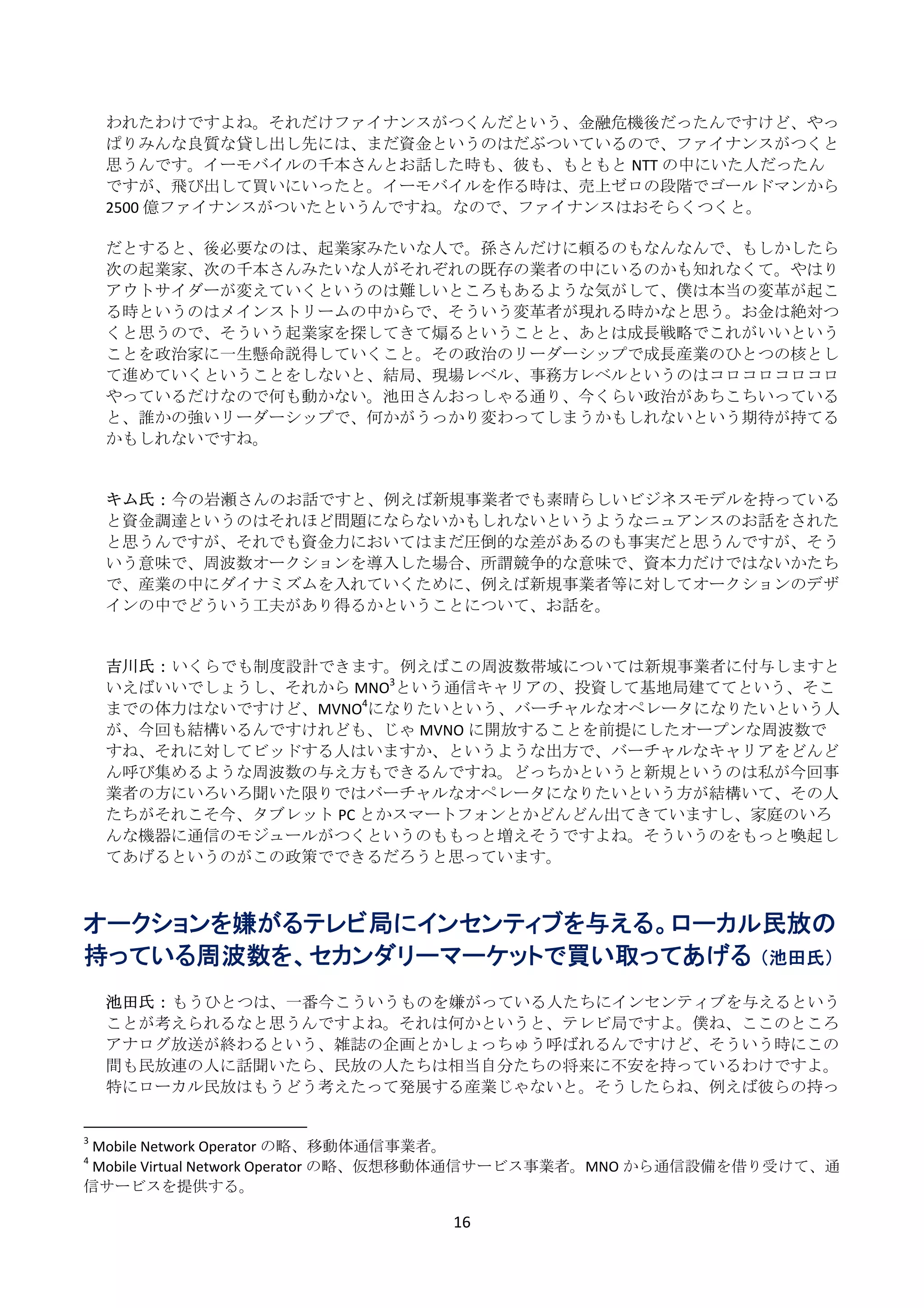 われたわけですよね。それだけファイナンスがつくんだという、金融危機後だったんですけど、やっ
     ぱりみんな良質な貸し出し先には、まだ資金というのはだぶついているので、ファイナンスがつくと
     思うんです。イーモバイルの千本さんとお話した時も、彼も、もともと NTT の中にいた人だったん
     ですが、飛び出して買いにいったと。イーモバイルを作る時は、売上ゼロの段階でゴールドマンから
     2500 億ファイナンスがついたというんですね。なので、ファイナンスはおそらくつくと。 
      
     だとすると、後必要なのは、起業家みたいな人で。孫さんだけに頼るのもなんなんで、もしかしたら
     次の起業家、次の千本さんみたいな人がそれぞれの既存の業者の中にいるのかも知れなくて。やはり
     アウトサイダーが変えていくというのは難しいところもあるような気がして、僕は本当の変革が起こ
     る時というのはメインストリームの中からで、そういう変革者が現れる時かなと思う。お金は絶対つ
     くと思うので、そういう起業家を探してきて煽るということと、あとは成長戦略でこれがいいという
     ことを政治家に一生懸命説得していくこと。その政治のリーダーシップで成長産業のひとつの核とし
     て進めていくということをしないと、結局、現場レベル、事務方レベルというのはコロコロコロコロ
     やっているだけなので何も動かない。池田さんおっしゃる通り、今くらい政治があちこちいっている
     と、誰かの強いリーダーシップで、何かがうっかり変わってしまうかもしれないという期待が持てる
     かもしれないですね。 
      
      
     キム氏： 今の岩瀬さんのお話ですと、例えば新規事業者でも素晴らしいビジネスモデルを持っている
     と資金調達というのはそれほど問題にならないかもしれないというようなニュアンスのお話をされた
     と思うんですが、それでも資金力においてはまだ圧倒的な差があるのも事実だと思うんですが、そう
     いう意味で、周波数オークションを導入した場合、所謂競争的な意味で、資本力だけではないかたち
     で、産業の中にダイナミズムを入れていくために、例えば新規事業者等に対してオークションのデザ
     インの中でどういう工夫があり得るかということについて、お話を。 
      
      
     吉川氏： いくらでも制度設計できます。例えばこの周波数帯域については新規事業者に付与しますと
     いえばいいでしょうし、それから MNO3という通信キャリアの、投資して基地局建ててという、そこ
     までの体力はないですけど、MVNO4になりたいという、バーチャルなオペレータになりたいという人
     が、今回も結構いるんですけれども、じゃ MVNO に開放することを前提にしたオープンな周波数で
     すね、それに対してビッドする人はいますか、というような出方で、バーチャルなキャリアをどんど
     ん呼び集めるような周波数の与え方もできるんですね。どっちかというと新規というのは私が今回事
     業者の方にいろいろ聞いた限りではバーチャルなオペレータになりたいという方が結構いて、その人
     たちがそれこそ今、タブレット PC とかスマートフォンとかどんどん出てきていますし、家庭のいろ
     んな機器に通信のモジュールがつくというのももっと増えそうですよね。そういうのをもっと喚起し
     てあげるというのがこの政策でできるだろうと思っています。 
 
 
オークションを嫌がるテレビ局にインセンティブを与える。ローカル民放の
持っている周波数を、セカンダリーマーケットで買い取ってあげる （池田氏）
 
     池田氏： もうひとつは、一番今こういうものを嫌がっている人たちにインセンティブを与えるという
     ことが考えられるなと思うんですよね。それは何かというと、テレビ局ですよ。僕ね、ここのところ
     アナログ放送が終わるという、雑誌の企画とかしょっちゅう呼ばれるんですけど、そういう時にこの
     間も民放連の人に話聞いたら、民放の人たちは相当自分たちの将来に不安を持っているわけですよ。
     特にローカル民放はもうどう考えたって発展する産業じゃないと。そうしたらね、例えば彼らの持っ

                                                            
3
 Mobile Network Operator の略、移動体通信事業者。 
4
 Mobile Virtual Network Operator の略、仮想移動体通信サービス事業者。MNO から通信設備を借り受けて、通
信サービスを提供する。 

                                                               16 
 
 