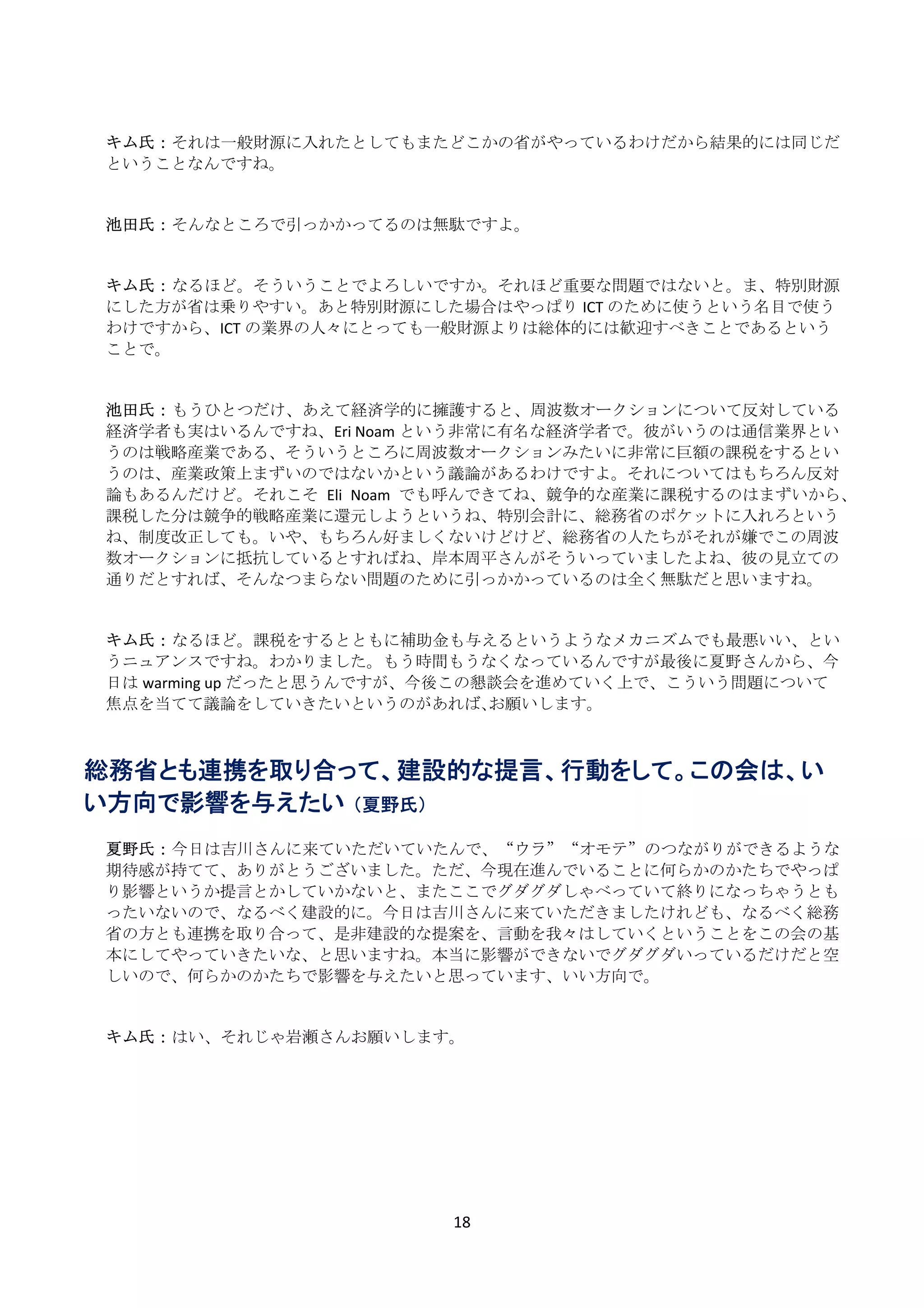  
    キム氏： それは一般財源に入れたとしてもまたどこかの省がやっているわけだから結果的には同じだ
    ということなんですね。 
     
     
    池田氏： そんなところで引っかかってるのは無駄ですよ。 
     
     
    キム氏： なるほど。そういうことでよろしいですか。それほど重要な問題ではないと。ま、特別財源
    にした方が省は乗りやすい。あと特別財源にした場合はやっぱり ICT のために使うという名目で使う
    わけですから、ICT の業界の人々にとっても一般財源よりは総体的には歓迎すべきことであるという
    ことで。 
     
     
    池田氏： もうひとつだけ、あえて経済学的に擁護すると、周波数オークションについて反対している
    経済学者も実はいるんですね、Eri Noam という非常に有名な経済学者で。彼がいうのは通信業界とい
    うのは戦略産業である、そういうところに周波数オークションみたいに非常に巨額の課税をするとい
    うのは、産業政策上まずいのではないかという議論があるわけですよ。それについてはもちろん反対
    論もあるんだけど。それこそ Eli  Noam でも呼んできてね、競争的な産業に課税するのはまずいから、
    課税した分は競争的戦略産業に還元しようというね、特別会計に、総務省のポケットに入れろという
    ね、制度改正しても。いや、もちろん好ましくないけどけど、総務省の人たちがそれが嫌でこの周波
    数オークションに抵抗しているとすればね、岸本周平さんがそういっていましたよね、彼の見立ての
    通りだとすれば、そんなつまらない問題のために引っかかっているのは全く無駄だと思いますね。 
     
     
    キム氏： なるほど。課税をするとともに補助金も与えるというようなメカニズムでも最悪いい、とい
    うニュアンスですね。わかりました。もう時間もうなくなっているんですが最後に夏野さんから、今
    日は warming up だったと思うんですが、今後この懇談会を進めていく上で、こういう問題について
    焦点を当てて議論をしていきたいというのがあれば､お願いします。 
     
     
総務省とも連携を取り合って、建設的な提言、行動をして。この会は、い
い方向で影響を与えたい （夏野氏）
     
    夏野氏： 今日は吉川さんに来ていただいていたんで、“ウラ”“オモテ”のつながりができるような
    期待感が持てて、ありがとうございました。ただ、今現在進んでいることに何らかのかたちでやっぱ
    り影響というか提言とかしていかないと、またここでグダグダしゃべっていて終りになっちゃうとも
    ったいないので、なるべく建設的に。今日は吉川さんに来ていただきましたけれども、なるべく総務
    省の方とも連携を取り合って、是非建設的な提案を、言動を我々はしていくということをこの会の基
    本にしてやっていきたいな、と思いますね。本当に影響ができないでグダグダいっているだけだと空
    しいので、何らかのかたちで影響を与えたいと思っています、いい方向で。 
     
     
    キム氏： はい、それじゃ岩瀬さんお願いします。 
     
     




                            18 
 
 
