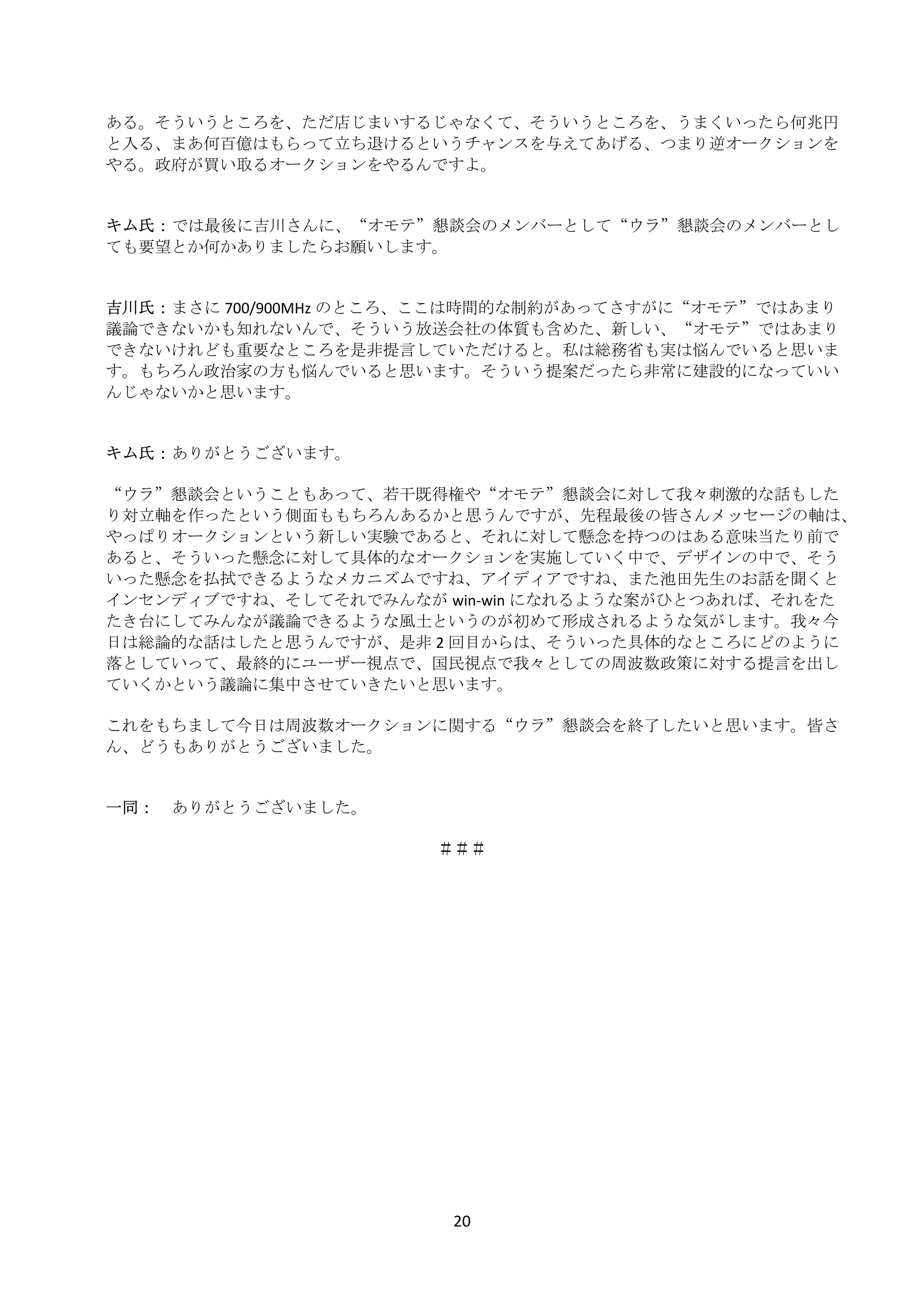 ある。そういうところを、ただ店じまいするじゃなくて、そういうところを、うまくいったら何兆円
    と入る、まあ何百億はもらって立ち退けるというチャンスを与えてあげる、つまり逆オークションを
    やる。政府が買い取るオークションをやるんですよ。 
     
     
    キム氏： では最後に吉川さんに、“オモテ”懇談会のメンバーとして“ウラ”懇談会のメンバーとし
    ても要望とか何かありましたらお願いします。 
     
     
    吉川氏： まさに 700/900MHz のところ、ここは時間的な制約があってさすがに“オモテ”ではあまり
    議論できないかも知れないんで、そういう放送会社の体質も含めた、新しい、“オモテ”ではあまり
    できないけれども重要なところを是非提言していただけると。私は総務省も実は悩んでいると思いま
    す。もちろん政治家の方も悩んでいると思います。そういう提案だったら非常に建設的になっていい
    んじゃないかと思います。 
     
     
    キム氏： ありがとうございます。 
     
    “ウラ”懇談会ということもあって、若干既得権や“オモテ”懇談会に対して我々刺激的な話もした
    り対立軸を作ったという側面ももちろんあるかと思うんですが、先程最後の皆さんメッセージの軸は、
    やっぱりオークションという新しい実験であると、それに対して懸念を持つのはある意味当たり前で
    あると、そういった懸念に対して具体的なオークションを実施していく中で、デザインの中で、そう
    いった懸念を払拭できるようなメカニズムですね、アイディアですね、また池田先生のお話を聞くと
    インセンディブですね、そしてそれでみんなが win‐win になれるような案がひとつあれば、それをた
    たき台にしてみんなが議論できるような風土というのが初めて形成されるような気がします。我々今
    日は総論的な話はしたと思うんですが、是非 2 回目からは、そういった具体的なところにどのように
    落としていって、最終的にユーザー視点で、国民視点で我々としての周波数政策に対する提言を出し
    ていくかという議論に集中させていきたいと思います。 
     
    これをもちまして今日は周波数オークションに関する“ウラ”懇談会を終了したいと思います。皆さ
    ん、どうもありがとうございました。 
     
     
    一同：  ありがとうございました。 
       
                                ＃＃＃ 




                            20 
 
 
