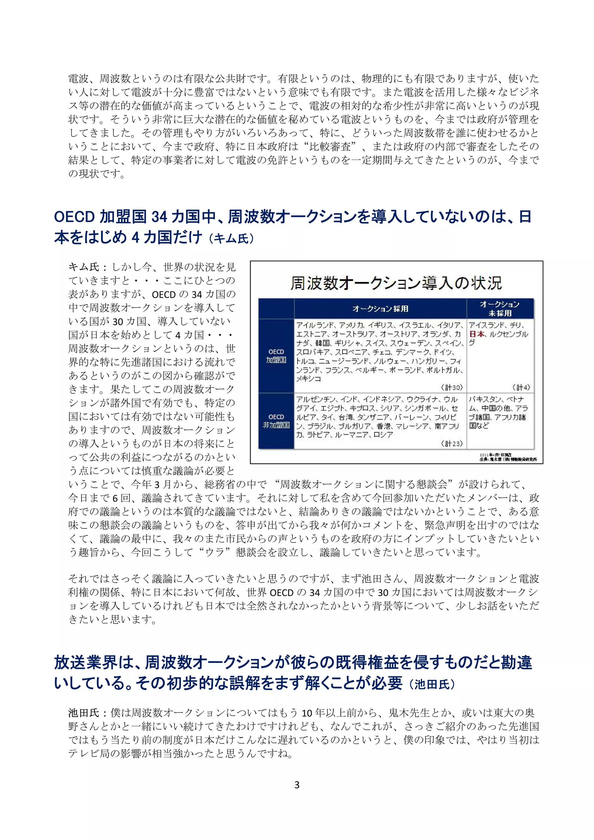 電波、周波数というのは有限な公共財です。有限というのは、物理的にも有限でありますが、使いた
    い人に対して電波が十分に豊富ではないという意味でも有限です。また電波を活用した様々なビジネ
    ス等の潜在的な価値が高まっているということで、電波の相対的な希少性が非常に高いというのが現
    状です。そういう非常に巨大な潜在的な価値を秘めている電波というものを、今までは政府が管理を
    してきました。その管理もやり方がいろいろあって、特に、どういった周波数帯を誰に使わせるかと
    いうことにおいて、今まで政府、特に日本政府は“比較審査”、または政府の内部で審査をしたその
    結果として、特定の事業者に対して電波の免許というものを一定期間与えてきたというのが、今まで
    の現状です。 
     
     
OECD 加盟国 34 カ国中、周波数オークションを導入していないのは、日
本をはじめ 4 カ国だけ （キム氏）
     
    キム氏： しかし今、世界の状況を見
    ていきますと・・・ここにひとつの
    表がありますが、OECD の 34 カ国の
    中で周波数オークションを導入して
    いる国が 30 カ国、導入していない
    国が日本を始めとして 4 カ国・・・
    周波数オークションというのは、世
    界的な特に先進諸国における流れで
    あるというのがこの図から確認がで
    きます。果たしてこの周波数オーク
    ションが諸外国で有効でも、特定の
    国においては有効ではない可能性も
    ありますので、周波数オークション
    の導入というものが日本の将来にと
    って公共の利益につながるのかとい
    う点については慎重な議論が必要と
    いうことで、今年 3 月から、総務省の中で “周波数オークションに関する懇談会”が設けられて、
    今日まで 6 回、議論されてきています。それに対して私を含めて今回参加いただいたメンバーは、政
    府での議論というのは本質的な議論ではないと、結論ありきの議論ではないかということで、ある意
    味この懇談会の議論というものを、答申が出てから我々が何かコメントを、緊急声明を出すのではな
    くて、議論の最中に、我々のまた市民からの声というものを政府の方にインプットしていきたいとい
    う趣旨から、今回こうして“ウラ”懇談会を設立し、議論していきたいと思っています。 
     
    それではさっそく議論に入っていきたいと思うのですが、まず池田さん、周波数オークションと電波
    利権の関係、特に日本において何故、世界 OECD の 34 カ国の中で 30 カ国においては周波数オークシ
    ョンを導入しているけれども日本では全然されなかったかという背景等について、少しお話をいただ
    きたいと思います。 
 
 
放送業界は、周波数オークションが彼らの既得権益を侵すものだと勘違
いしている。その初歩的な誤解をまず解くことが必要 （池田氏）
 
    池田氏： 僕は周波数オークションについてはもう 10 年以上前から、鬼木先生とか、或いは東大の奥
    野さんとかと一緒にいい続けてきたわけですけれども、なんでこれが、さっきご紹介のあった先進国
    ではもう当たり前の制度が日本だけこんなに遅れているのかというと、僕の印象では、やはり当初は
    テレビ局の影響が相当強かったと思うんですね。 

                             3 
 
 