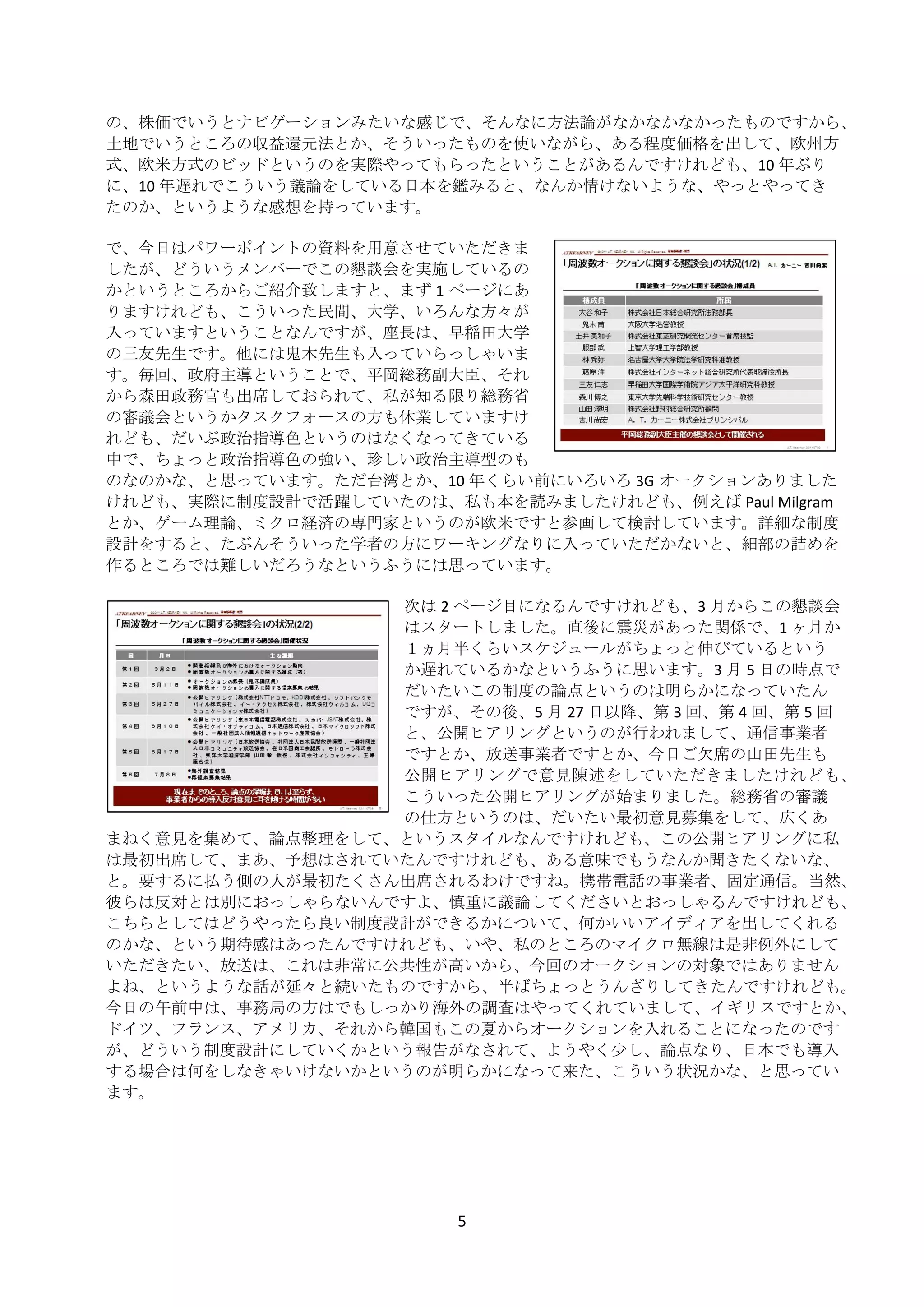 の、株価でいうとナビゲーションみたいな感じで、そんなに方法論がなかなかなかったものですから、
    土地でいうところの収益還元法とか、そういったものを使いながら、ある程度価格を出して、欧州方
    式、欧米方式のビッドというのを実際やってもらったということがあるんですけれども、10 年ぶり
    に、10 年遅れでこういう議論をしている日本を鑑みると、なんか情けないような、やっとやってき
    たのか、というような感想を持っています。 
     
    で、今日はパワーポイントの資料を用意させていただきま
    したが、どういうメンバーでこの懇談会を実施しているの
    かというところからご紹介致しますと、まず 1 ページにあ
    りますけれども、こういった民間、大学、いろんな方々が
    入っていますということなんですが、座長は、早稲田大学
    の三友先生です。他には鬼木先生も入っていらっしゃいま
    す。毎回、政府主導ということで、平岡総務副大臣、それ
    から森田政務官も出席しておられて、私が知る限り総務省
    の審議会というかタスクフォースの方も休業していますけ
    れども、だいぶ政治指導色というのはなくなってきている
    中で、ちょっと政治指導色の強い、珍しい政治主導型のも
    のなのかな、と思っています。ただ台湾とか、10 年くらい前にいろいろ 3G オークションありました
    けれども、実際に制度設計で活躍していたのは、私も本を読みましたけれども、例えば Paul Milgram
    とか、ゲーム理論、ミクロ経済の専門家というのが欧米ですと参画して検討しています。詳細な制度
    設計をすると、たぶんそういった学者の方にワーキングなりに入っていただかないと、細部の詰めを
    作るところでは難しいだろうなというふうには思っています。 
     
                        次は 2 ページ目になるんですけれども、3 月からこの懇談会
                        はスタートしました。直後に震災があった関係で、1 ヶ月か
                        １ヵ月半くらいスケジュールがちょっと伸びているという
                        か遅れているかなというふうに思います。3 月 5 日の時点で
                        だいたいこの制度の論点というのは明らかになっていたん
                        ですが、その後、5 月 27 日以降、第 3 回、第 4 回、第 5 回
                        と、公開ヒアリングというのが行われまして、通信事業者
                        ですとか、放送事業者ですとか、今日ご欠席の山田先生も
                        公開ヒアリングで意見陳述をしていただきましたけれども、
                        こういった公開ヒアリングが始まりました。総務省の審議
                        の仕方というのは、だいたい最初意見募集をして、広くあ
    まねく意見を集めて、論点整理をして、というスタイルなんですけれども、この公開ヒアリングに私
    は最初出席して、まあ、予想はされていたんですけれども、ある意味でもうなんか聞きたくないな、
    と。要するに払う側の人が最初たくさん出席されるわけですね。携帯電話の事業者、固定通信。当然、
    彼らは反対とは別におっしゃらないんですよ、慎重に議論してくださいとおっしゃるんですけれども、
    こちらとしてはどうやったら良い制度設計ができるかについて、何かいいアイディアを出してくれる
    のかな、という期待感はあったんですけれども、いや、私のところのマイクロ無線は是非例外にして
    いただきたい、放送は、これは非常に公共性が高いから、今回のオークションの対象ではありません
    よね、というような話が延々と続いたものですから、半ばちょっとうんざりしてきたんですけれども。
    今日の午前中は、事務局の方はでもしっかり海外の調査はやってくれていまして、イギリスですとか、
    ドイツ、フランス、アメリカ、それから韓国もこの夏からオークションを入れることになったのです
    が、どういう制度設計にしていくかという報告がなされて、ようやく少し、論点なり、日本でも導入
    する場合は何をしなきゃいけないかというのが明らかになって来た、こういう状況かな、と思ってい
    ます。 
 
 




                              5 
 
 