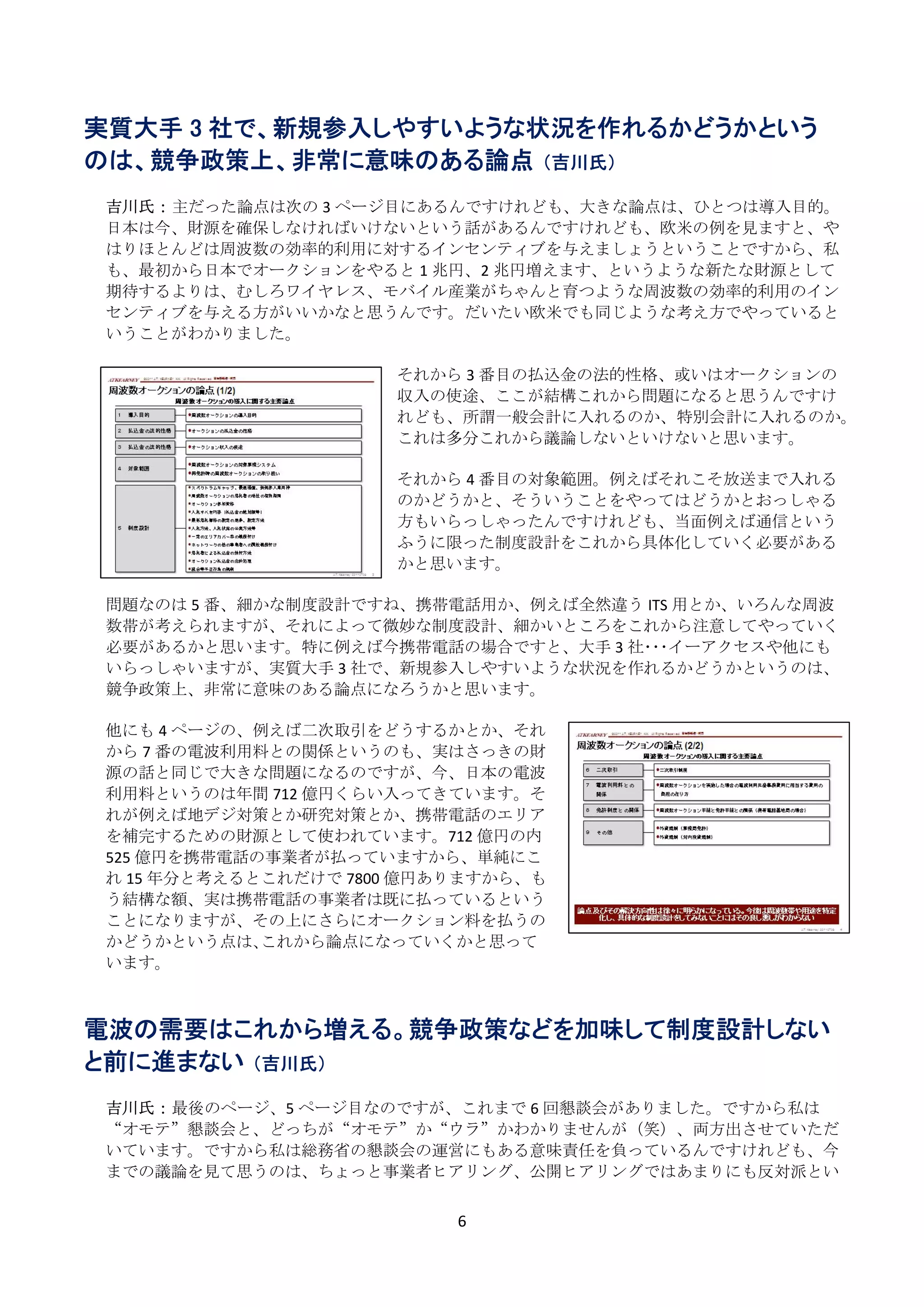 実質大手 3 社で、新規参入しやすいような状況を作れるかどうかという
のは、競争政策上、非常に意味のある論点 （吉川氏）
 
    吉川氏： 主だった論点は次の 3 ページ目にあるんですけれども、大きな論点は、ひとつは導入目的。
    日本は今、財源を確保しなければいけないという話があるんですけれども、欧米の例を見ますと、や
    はりほとんどは周波数の効率的利用に対するインセンティブを与えましょうということですから、私
    も、最初から日本でオークションをやると 1 兆円、2 兆円増えます、というような新たな財源として
    期待するよりは、むしろワイヤレス、モバイル産業がちゃんと育つような周波数の効率的利用のイン
    センティブを与える方がいいかなと思うんです。だいたい欧米でも同じような考え方でやっていると
    いうことがわかりました。 
     
                            それから 3 番目の払込金の法的性格、或いはオークションの
                            収入の使途、ここが結構これから問題になると思うんですけ
                            れども、所謂一般会計に入れるのか、特別会計に入れるのか。
                            これは多分これから議論しないといけないと思います。 
                             
                            それから 4 番目の対象範囲。例えばそれこそ放送まで入れる
                            のかどうかと、そういうことをやってはどうかとおっしゃる
                            方もいらっしゃったんですけれども、当面例えば通信という
                            ふうに限った制度設計をこれから具体化していく必要がある
                            かと思います。 
                             
    問題なのは 5 番、細かな制度設計ですね、携帯電話用か、例えば全然違う ITS 用とか、いろんな周波
    数帯が考えられますが、それによって微妙な制度設計、細かいところをこれから注意してやっていく
    必要があるかと思います。特に例えば今携帯電話の場合ですと、大手 3 社･･･イーアクセスや他にも
    いらっしゃいますが、実質大手 3 社で、新規参入しやすいような状況を作れるかどうかというのは、
    競争政策上、非常に意味のある論点になろうかと思います。 
     
    他にも 4 ページの、例えば二次取引をどうするかとか、それ
    から 7 番の電波利用料との関係というのも、実はさっきの財
    源の話と同じで大きな問題になるのですが、今、日本の電波
    利用料というのは年間 712 億円くらい入ってきています。そ
    れが例えば地デジ対策とか研究対策とか、携帯電話のエリア
    を補完するための財源として使われています。712 億円の内
    525 億円を携帯電話の事業者が払っていますから、単純にこ
    れ 15 年分と考えるとこれだけで 7800 億円ありますから、も
    う結構な額、実は携帯電話の事業者は既に払っているという
    ことになりますが、その上にさらにオークション料を払うの
    かどうかという点は､これから論点になっていくかと思って
    います。 
 
 
電波の需要はこれから増える。競争政策などを加味して制度設計しない
と前に進まない （吉川氏）
     
    吉川氏： 最後のページ、5 ページ目なのですが、これまで 6 回懇談会がありました。ですから私は
    “オモテ”懇談会と、どっちが“オモテ”か“ウラ”かわかりませんが（笑）、両方出させていただ
    いています。ですから私は総務省の懇談会の運営にもある意味責任を負っているんですけれども、今
    までの議論を見て思うのは、ちょっと事業者ヒアリング、公開ヒアリングではあまりにも反対派とい


                            6 
 
 